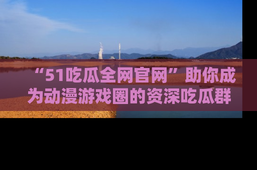 “51吃瓜全网官网”助你成为动漫游戏圈的资深吃瓜群众！