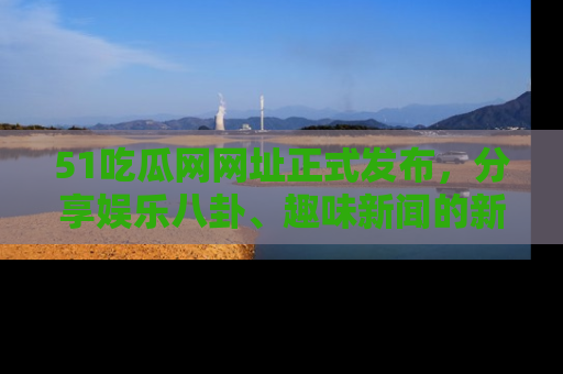 51吃瓜网网址正式发布,分享娱乐八卦、趣味新闻的新平台