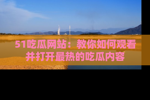 51吃瓜网站:教你如何观看并打开最热的吃瓜内容