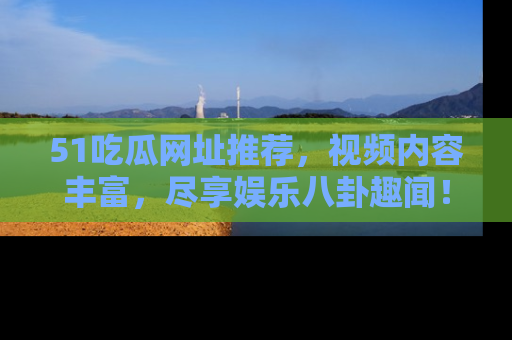 51吃瓜网址推荐,视频内容丰富,尽享娱乐八卦趣闻!