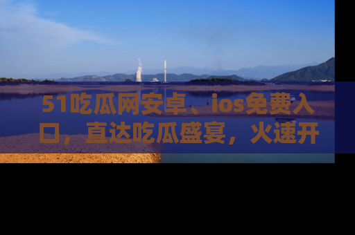 51吃瓜网安卓、ios免费入口,直达吃瓜盛宴,火速开启线上体验!