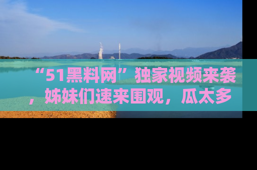 “51黑料网”独家视频来袭，姊妹们速来围观，瓜太多简直停不下来！