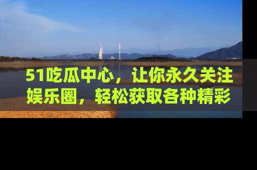 51吃瓜中心,让你永久关注娱乐圈,轻松获取各种精彩的吃瓜信息!