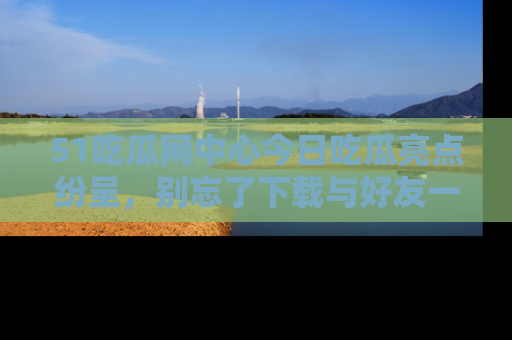 51吃瓜网中心今日吃瓜亮点纷呈,别忘了下载与好友一同分享!