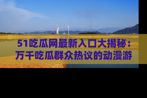 51吃瓜网最新入口大揭秘:万千吃瓜群众热议的动漫游戏事件