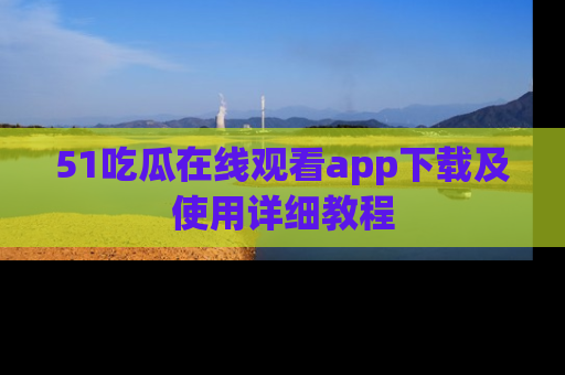 51吃瓜在线观看app下载及使用详细教程