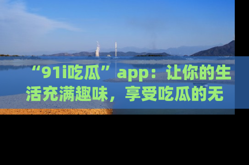 “91i吃瓜”app：让你的生活充满趣味，享受吃瓜的无限乐趣！