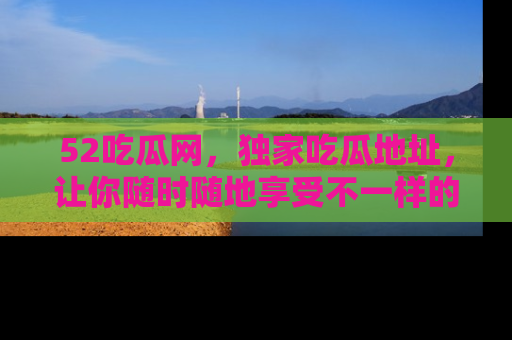 52吃瓜网,独家吃瓜地址,让你随时随地享受不一样的观看体验!