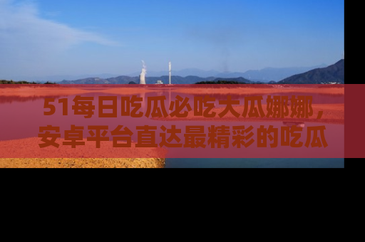 51每日吃瓜必吃大瓜娜娜,安卓平台直达最精彩的吃瓜内容。