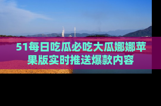 51每日吃瓜必吃大瓜娜娜苹果版实时推送爆款内容