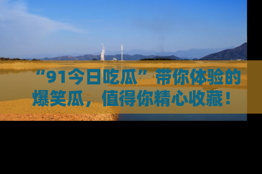 “91今日吃瓜”带你体验的爆笑瓜，值得你精心收藏！