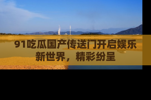91吃瓜国产传送门开启娱乐新世界，精彩纷呈