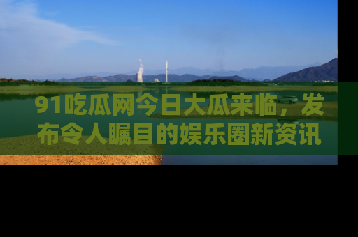 91吃瓜网今日大瓜来临，发布令人瞩目的娱乐圈新资讯！