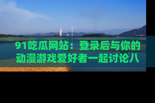 91吃瓜网站：登录后与你的动漫游戏爱好者一起讨论八卦！