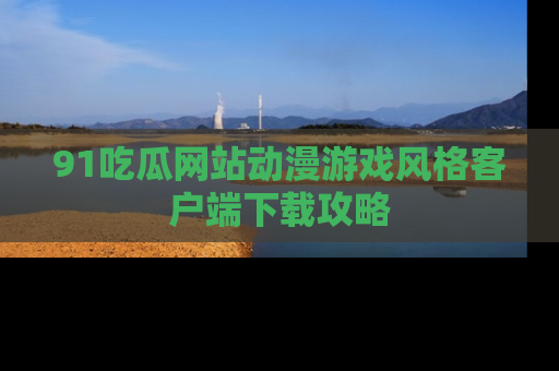 91吃瓜网站动漫游戏风格客户端下载攻略