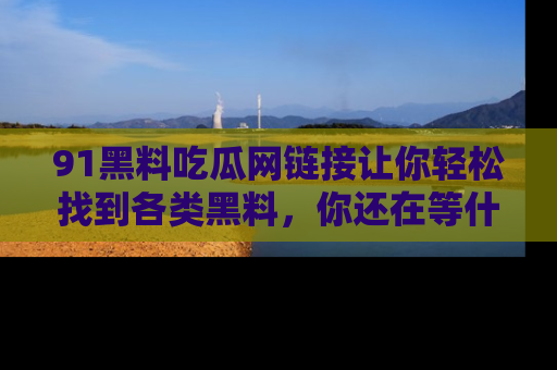 91黑料吃瓜网链接让你轻松找到各类黑料，你还在等什么呢？