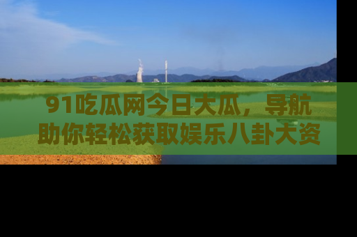 91吃瓜网今日大瓜，导航助你轻松获取娱乐八卦大资讯