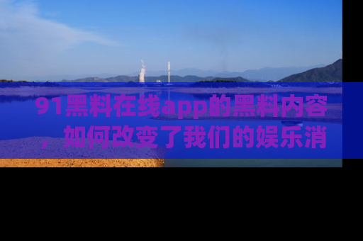 91黑料在线app的黑料内容，如何改变了我们的娱乐消费习惯？