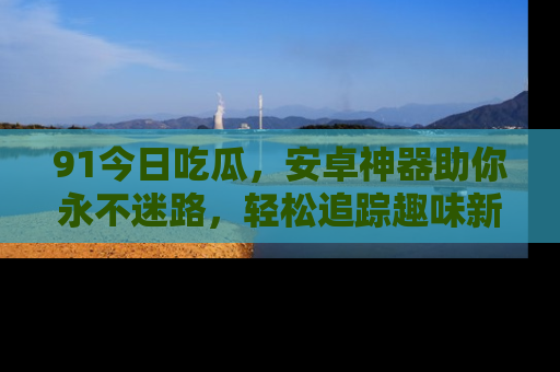 91今日吃瓜，安卓神器助你永不迷路，轻松追踪趣味新闻！