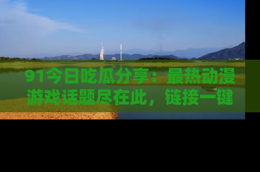 91今日吃瓜分享：最热动漫游戏话题尽在此，链接一键畅游！