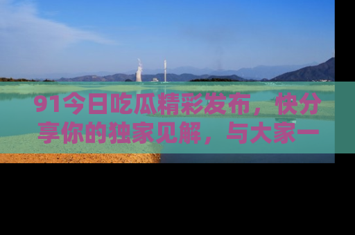 91今日吃瓜精彩发布，快分享你的独家见解，与大家一起讨论吧！