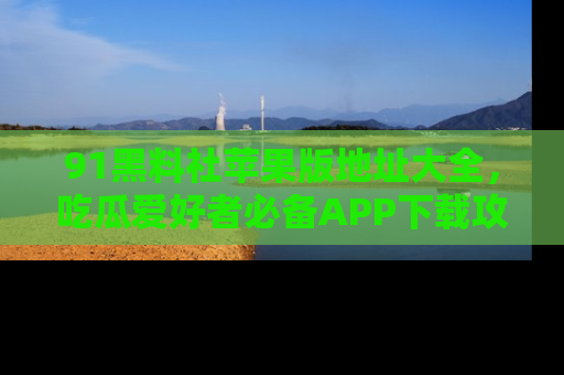 91黑料社苹果版地址大全，吃瓜爱好者必备APP下载攻略