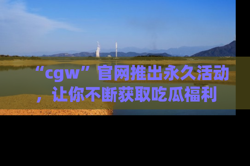 “cgw”官网推出永久活动，让你不断获取吃瓜福利