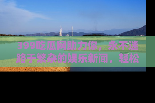 399吃瓜网助力你，永不迷路于繁杂的娱乐新闻，轻松追踪热点！