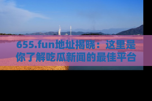 655.fun地址揭晓：这里是你了解吃瓜新闻的最佳平台，快来探索吧！