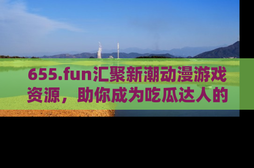 655.fun汇聚新潮动漫游戏资源，助你成为吃瓜达人的必备平台！