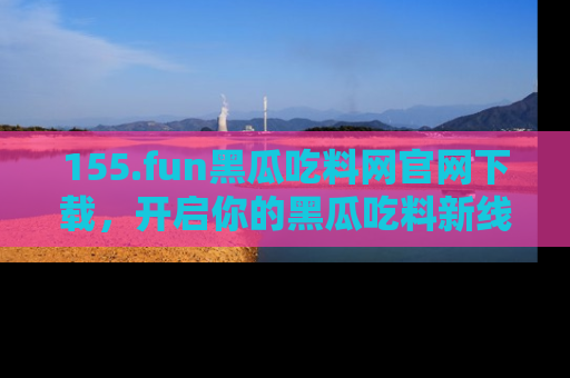 155.fun黑瓜吃料网官网下载，开启你的黑瓜吃料新线路，轻松找到入口！