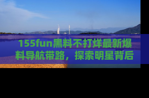 155fun黑料不打烊最新爆料导航带路，探索明星背后的秘密