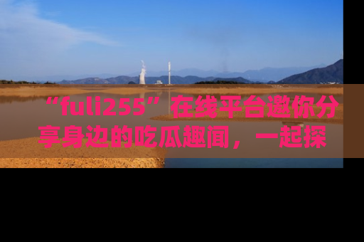 “fuli255”在线平台邀你分享身边的吃瓜趣闻，一起探索生活的小秘密！