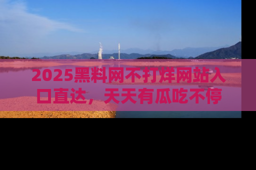 2025黑料网不打烊网站入口直达，天天有瓜吃不停