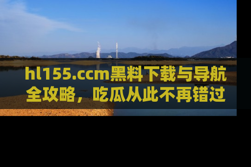 hl155.ccm黑料下载与导航全攻略,吃瓜从此不再错过任何热点