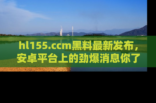 hl155.ccm黑料最新发布，安卓平台上的劲爆消息你了解了吗？