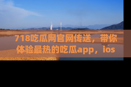 718吃瓜网官网传送，带你体验最热的吃瓜app，ios用户必备哦！