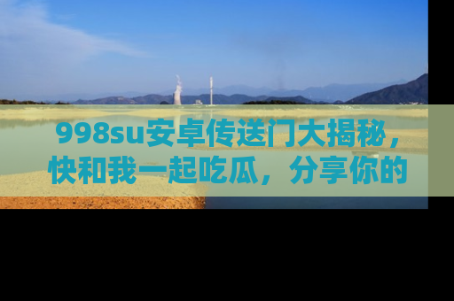 998su安卓传送门大揭秘，快和我一起吃瓜，分享你的发现！