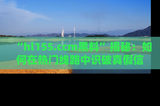 “hl155.ccm黑料”揭秘：如何在热门线路中识破真假信息