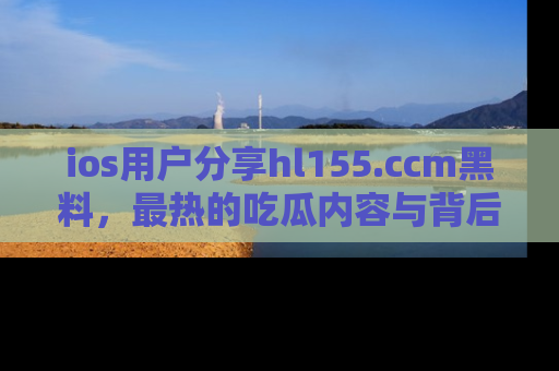 ios用户分享hl155.ccm黑料,最热的吃瓜内容与背后的真实事件!
