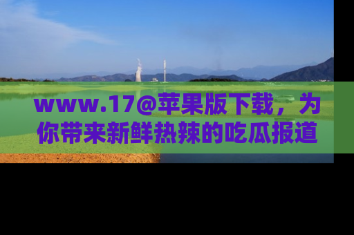 www.17@苹果版下载,为你带来新鲜热辣的吃瓜报道,尽情享受!