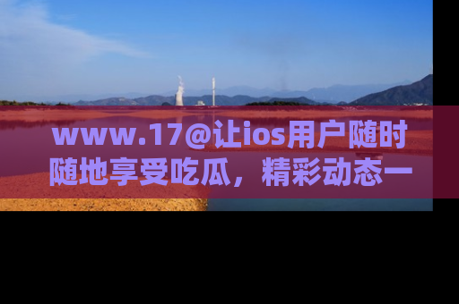 www.17@让ios用户随时随地享受吃瓜,精彩动态一手掌握