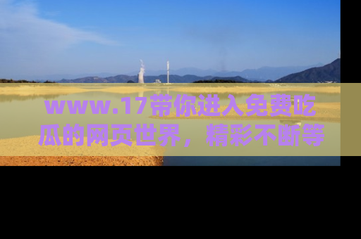www.17带你进入免费吃瓜的网页世界,精彩不断等着你!