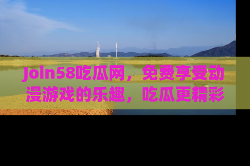 Join58吃瓜网,免费享受动漫游戏的乐趣,吃瓜更精彩!