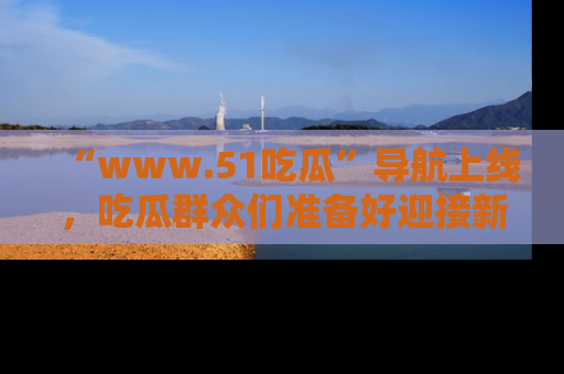 “www.51吃瓜”导航上线，吃瓜群众们准备好迎接新一波奇葩事件吗？