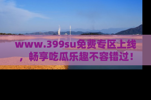 www.399su免费专区上线,畅享吃瓜乐趣不容错过!