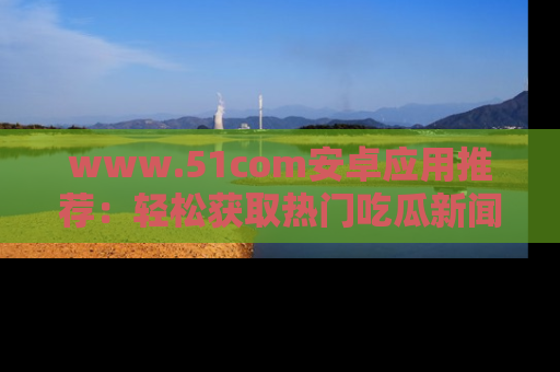www.51com安卓应用推荐:轻松获取热门吃瓜新闻的秘诀