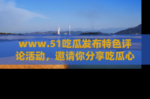 www.51吃瓜发布特色评论活动,邀请你分享吃瓜心得与看法!