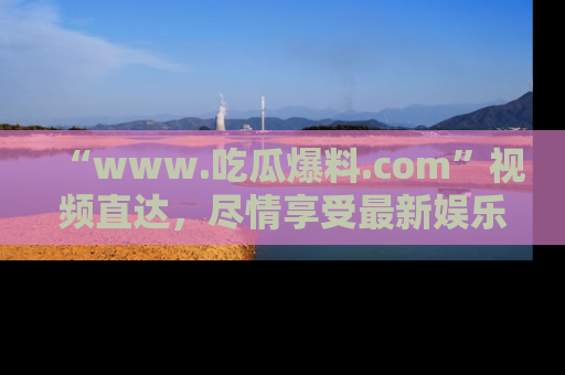 “www.吃瓜爆料.com”视频直达，尽情享受最新娱乐圈的吃瓜盛宴！