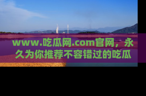 www.吃瓜网.com官网,永久为你推荐不容错过的吃瓜故事